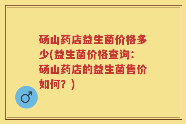 砀山药店益生菌价格多少(益生菌价格查询:砀山药店的益生菌售价如何?) 砀山药店益生菌价格多少(益生菌价格查询:砀山药店的益生菌售价如何?)