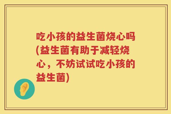 吃小孩的益生菌烧心吗(益生菌有助于减轻烧心,不妨试试吃小孩的益生菌) 吃小孩的益生菌烧心吗(益生菌有助于减轻烧心,不妨试试吃小孩的益生菌)