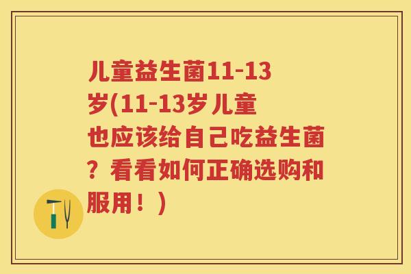 儿童益生菌11-13岁(11-13岁儿童也应该给自己吃益生菌？看看如何正确选购和服用！)