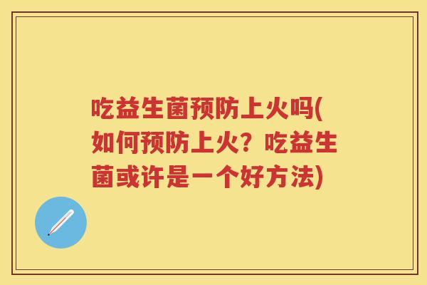 吃益生菌上火吗(如何上火?吃益生菌或许是一个好方法) 吃益生菌上火吗(如何上火?吃益生菌或许是一个好方法)