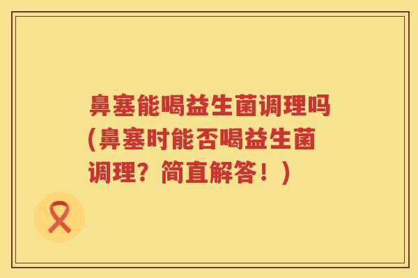 鼻塞能喝益生菌调理吗(鼻塞时能否喝益生菌调理?简直解答!) 鼻塞能喝益生菌调理吗(鼻塞时能否喝益生菌调理?简直解答!)