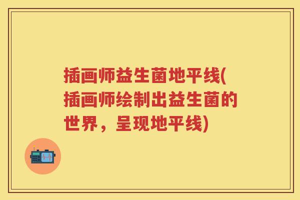 插画师益生菌地平线(插画师绘制出益生菌的世界,呈现地平线) 插画师益生菌地平线(插画师绘制出益生菌的世界,呈现地平线)