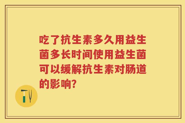 吃了抗生素多久用益生菌多长时间使用益生菌可以缓解抗生素对肠道的影响? 吃了抗生素多久用益生菌多长时间使用益生菌可以缓解抗生素对肠道的影响?