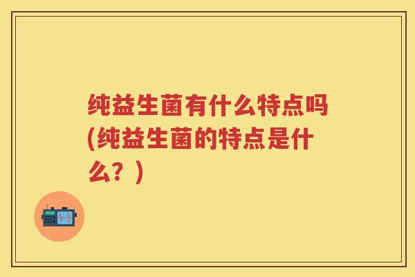 纯益生菌有什么特点吗(纯益生菌的特点是什么？)