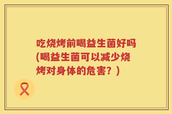 吃烧烤前喝益生菌好吗(喝益生菌可以减少烧烤对身体的危害?) 吃烧烤前喝益生菌好吗(喝益生菌可以减少烧烤对身体的危害?)