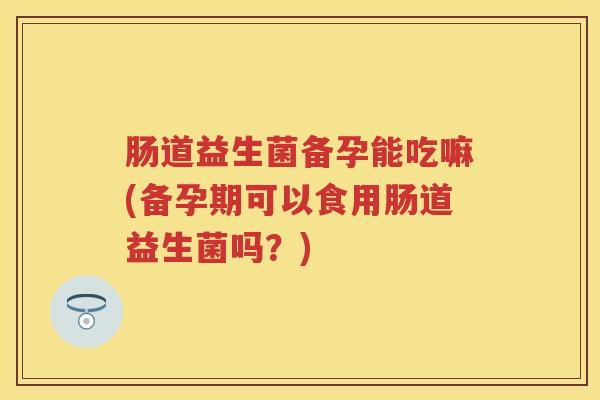 肠道益生菌备孕能吃嘛(备孕期可以食用肠道益生菌吗？)
