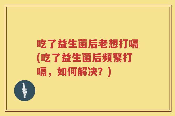 吃了益生菌后老想打嗝(吃了益生菌后频繁打嗝，如何解决？)