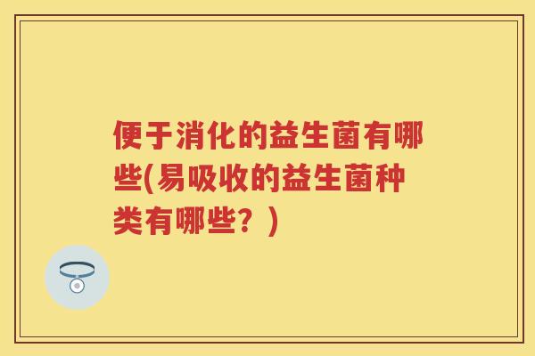 便于消化的益生菌有哪些(易吸收的益生菌种类有哪些？)