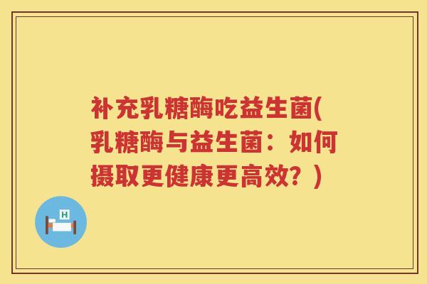 补充乳糖酶吃益生菌(乳糖酶与益生菌:如何摄取更健康更高效?) 补充乳糖酶吃益生菌(乳糖酶与益生菌:如何摄取更健康更高效?)