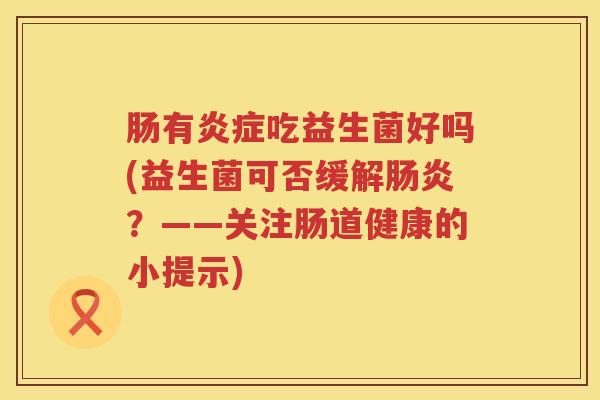 肠有吃益生菌好吗(益生菌可否缓解?——关注肠道健康的小提示) 肠有吃益生菌好吗(益生菌可否缓解?——关注肠道健康的小提示)