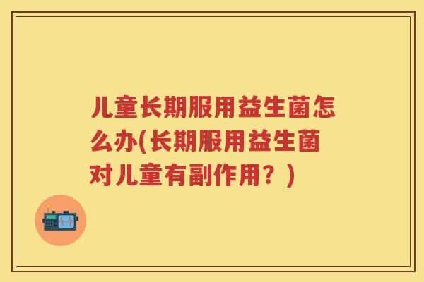 儿童长期服用益生菌怎么办(长期服用益生菌对儿童有副作用?) 儿童长期服用益生菌怎么办(长期服用益生菌对儿童有副作用?)
