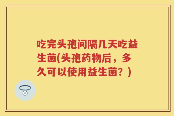 吃完头孢间隔几天吃益生菌(头孢后，多久可以使用益生菌？)