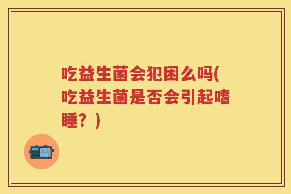 吃益生菌会犯困么吗(吃益生菌是否会引起嗜睡？)