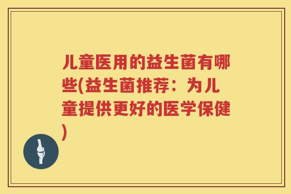 儿童医用的益生菌有哪些(益生菌推荐:为儿童提供更好的医学保健) 儿童医用的益生菌有哪些(益生菌推荐:为儿童提供更好的医学保健)