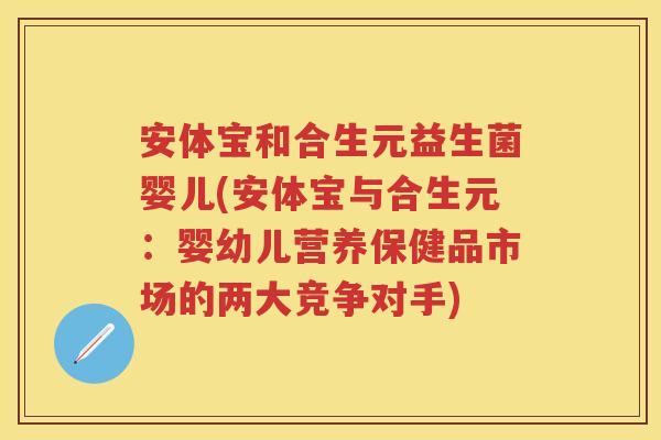 安体宝和合生元益生菌婴儿(安体宝与合生元:婴幼儿营养保健品市场的两大竞争对手) 安体宝和合生元益生菌婴儿(安体宝与合生元:婴幼儿营养保健品市场的两大竞争对手)