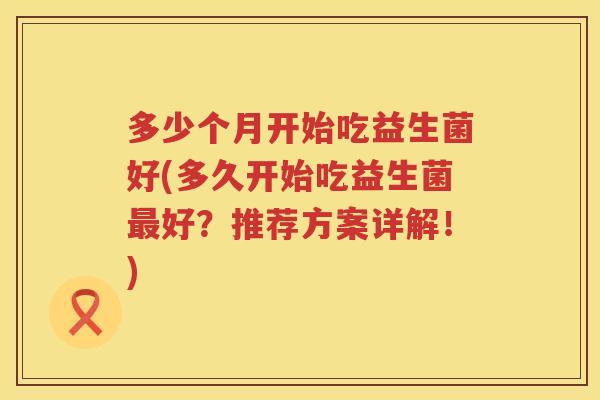 多少个月开始吃益生菌好(多久开始吃益生菌好?推荐方案详解!) 多少个月开始吃益生菌好(多久开始吃益生菌好?推荐方案详解!)