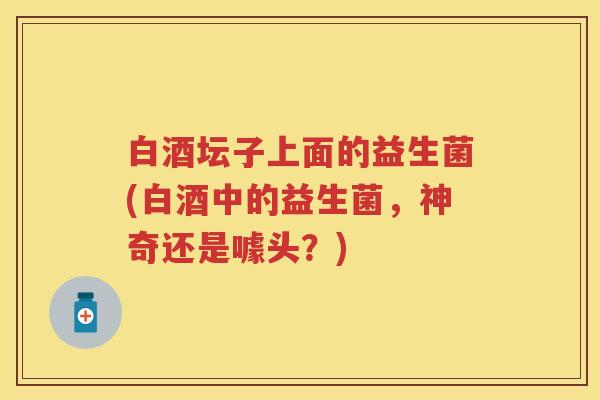 白酒坛子上面的益生菌(白酒中的益生菌,神奇还是噱头?) 白酒坛子上面的益生菌(白酒中的益生菌,神奇还是噱头?)