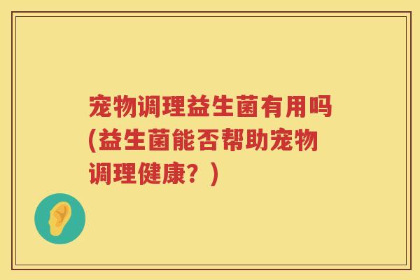 宠物调理益生菌有用吗(益生菌能否帮助宠物调理健康?) 宠物调理益生菌有用吗(益生菌能否帮助宠物调理健康?)