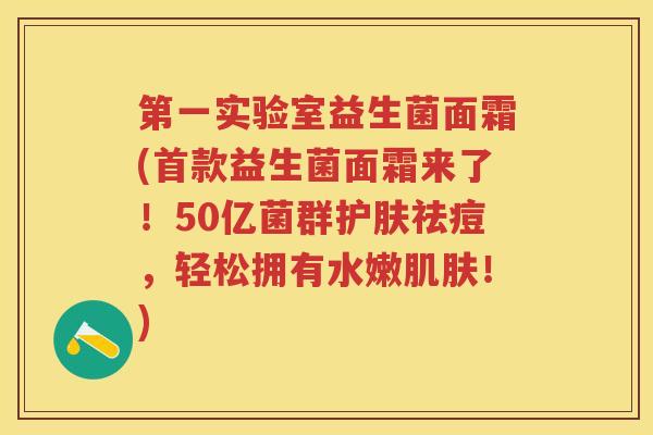 第一实验室益生菌面霜(益生菌面霜来了!50亿菌群护肤祛痘,轻松拥有水嫩!) 第一实验室益生菌面霜(益生菌面霜来了!50亿菌群护肤祛痘,轻松拥有水嫩!)
