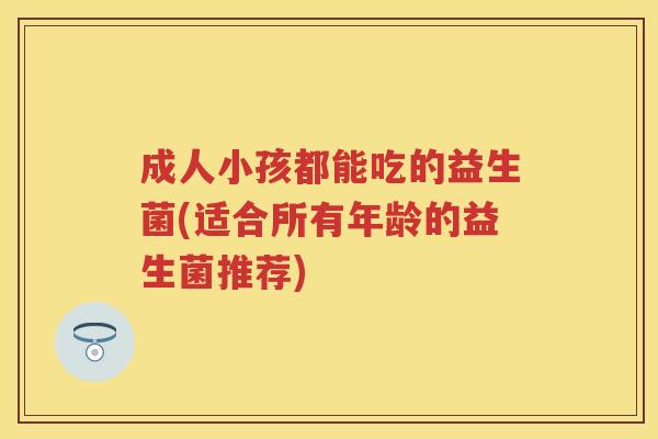 成人小孩都能吃的益生菌(适合所有年龄的益生菌推荐) 成人小孩都能吃的益生菌(适合所有年龄的益生菌推荐)