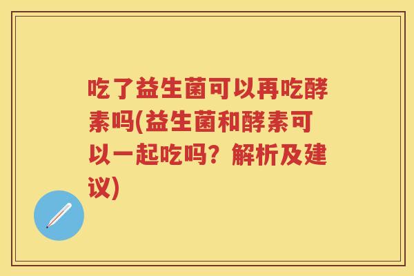 吃了益生菌可以再吃酵素吗(益生菌和酵素可以一起吃吗?解析及建议) 吃了益生菌可以再吃酵素吗(益生菌和酵素可以一起吃吗?解析及建议)