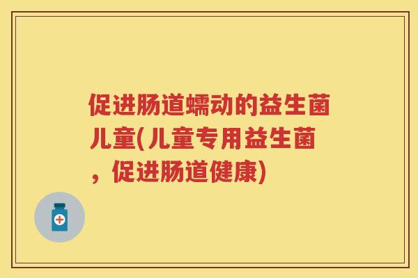促进肠道蠕动的益生菌儿童(儿童专用益生菌，促进肠道健康)
