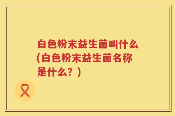 白色粉末益生菌叫什么(白色粉末益生菌名称是什么?) 白色粉末益生菌叫什么(白色粉末益生菌名称是什么?)