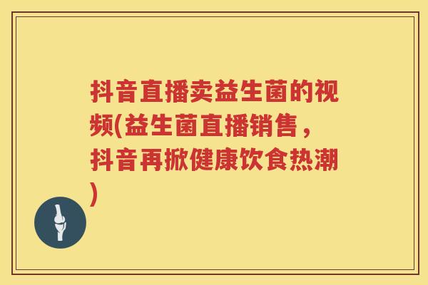 抖音直播卖益生菌的视频(益生菌直播销售,抖音再掀健康饮食热潮) 抖音直播卖益生菌的视频(益生菌直播销售,抖音再掀健康饮食热潮)