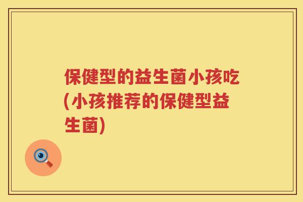 保健型的益生菌小孩吃(小孩推荐的保健型益生菌) 保健型的益生菌小孩吃(小孩推荐的保健型益生菌)