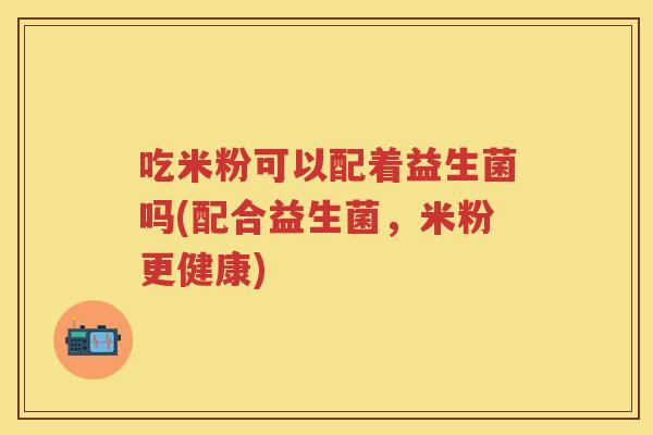 吃米粉可以配着益生菌吗(配合益生菌，米粉更健康)