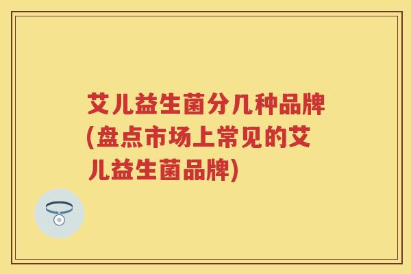 艾儿益生菌分几种品牌(盘点市场上常见的艾儿益生菌品牌) 艾儿益生菌分几种品牌(盘点市场上常见的艾儿益生菌品牌)