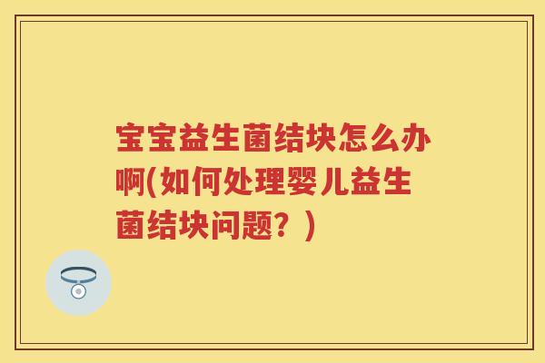宝宝益生菌结块怎么办啊(如何处理婴儿益生菌结块问题？)