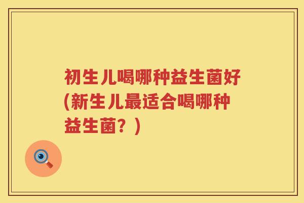 初生儿喝哪种益生菌好(新生儿适合喝哪种益生菌?) 初生儿喝哪种益生菌好(新生儿适合喝哪种益生菌?)