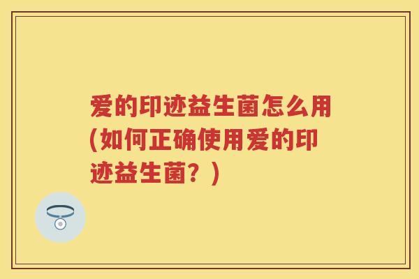 爱的印迹益生菌怎么用(如何正确使用爱的印迹益生菌？)
