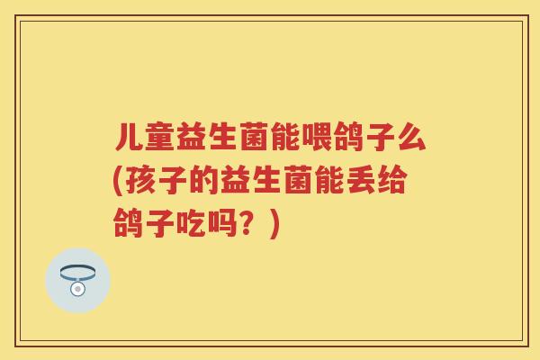 儿童益生菌能喂鸽子么(孩子的益生菌能丢给鸽子吃吗?) 儿童益生菌能喂鸽子么(孩子的益生菌能丢给鸽子吃吗?)