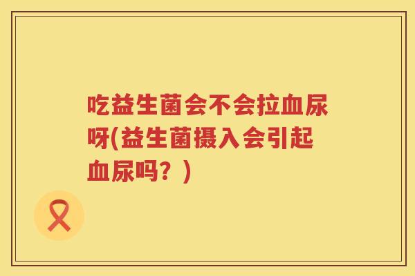 吃益生菌会不会拉尿呀(益生菌摄入会引起尿吗？)