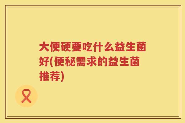 大便硬要吃什么益生菌好(需求的益生菌推荐) 大便硬要吃什么益生菌好(需求的益生菌推荐)