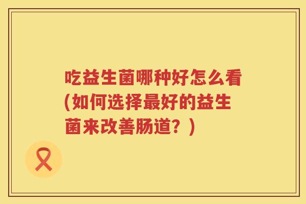 吃益生菌哪种好怎么看(如何选择好的益生菌来改善肠道?) 吃益生菌哪种好怎么看(如何选择好的益生菌来改善肠道?)