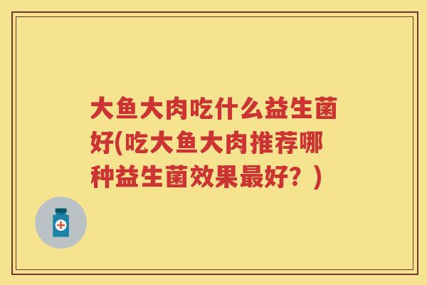 大鱼大肉吃什么益生菌好(吃大鱼大肉推荐哪种益生菌效果好?) 大鱼大肉吃什么益生菌好(吃大鱼大肉推荐哪种益生菌效果好?)