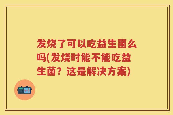发烧了可以吃益生菌么吗(发烧时能不能吃益生菌?这是解决方案) 发烧了可以吃益生菌么吗(发烧时能不能吃益生菌?这是解决方案)