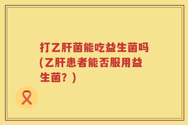 打菌能吃益生菌吗(患者能否服用益生菌?) 打菌能吃益生菌吗(患者能否服用益生菌?)