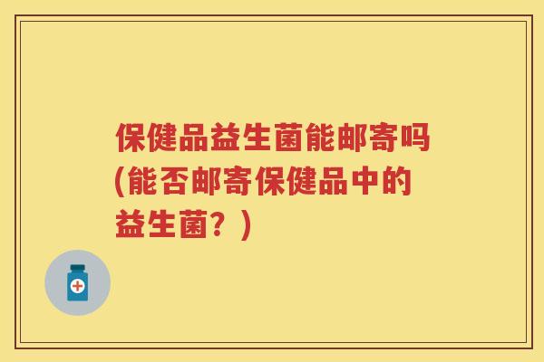 保健品益生菌能邮寄吗(能否邮寄保健品中的益生菌？)