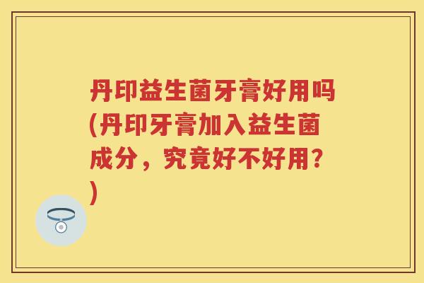 丹印益生菌牙膏好用吗(丹印牙膏加入益生菌成分,究竟好不好用?) 丹印益生菌牙膏好用吗(丹印牙膏加入益生菌成分,究竟好不好用?)