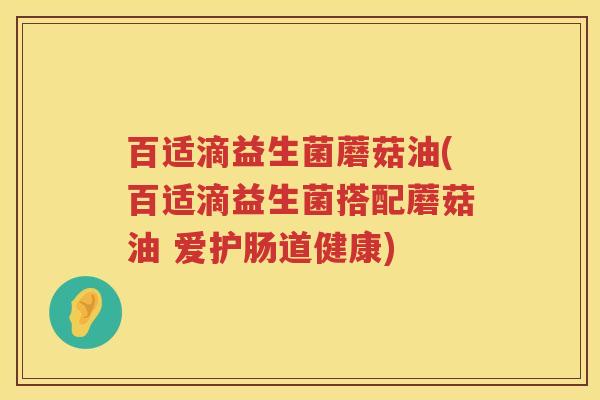 百适滴益生菌蘑菇油(百适滴益生菌搭配蘑菇油 爱护肠道健康) 百适滴益生菌蘑菇油(百适滴益生菌搭配蘑菇油 爱护肠道健康)