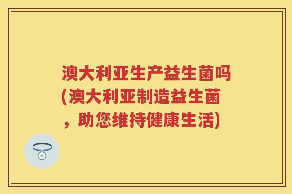 澳大利亚生产益生菌吗(澳大利亚制造益生菌，助您维持健康生活)
