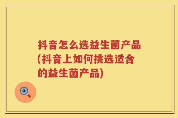 抖音怎么选益生菌产品(抖音上如何挑选适合的益生菌产品)