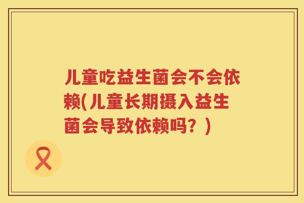 儿童吃益生菌会不会依赖(儿童长期摄入益生菌会导致依赖吗?) 儿童吃益生菌会不会依赖(儿童长期摄入益生菌会导致依赖吗?)