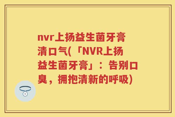 nvr上扬益生菌牙膏清口气(「NVR上扬益生菌牙膏」:告别,拥抱清新的) nvr上扬益生菌牙膏清口气(「NVR上扬益生菌牙膏」:告别,拥抱清新的)