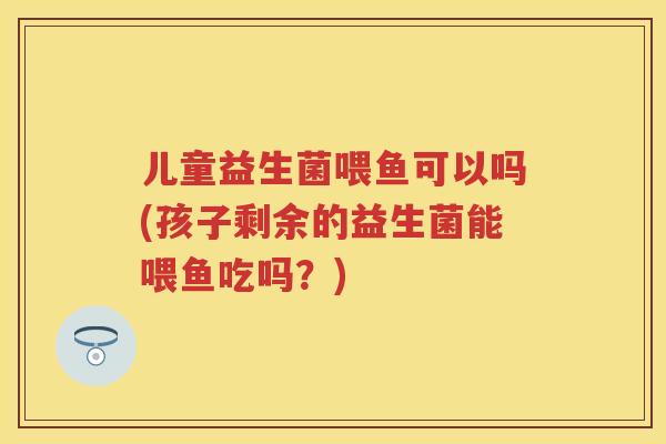 儿童益生菌喂鱼可以吗(孩子剩余的益生菌能喂鱼吃吗?) 儿童益生菌喂鱼可以吗(孩子剩余的益生菌能喂鱼吃吗?)