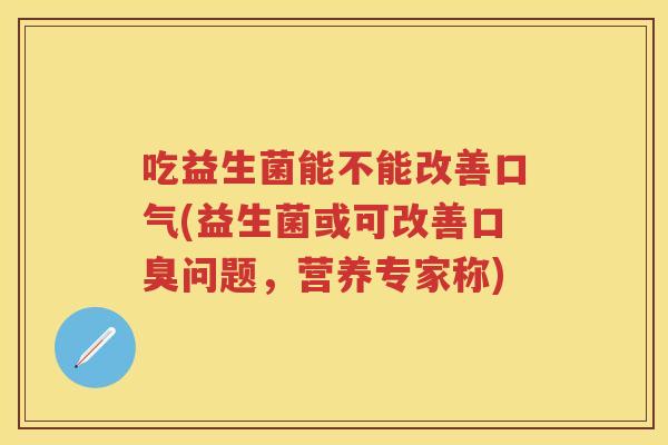 吃益生菌能不能改善口气(益生菌或可改善问题,营养专家称) 吃益生菌能不能改善口气(益生菌或可改善问题,营养专家称)